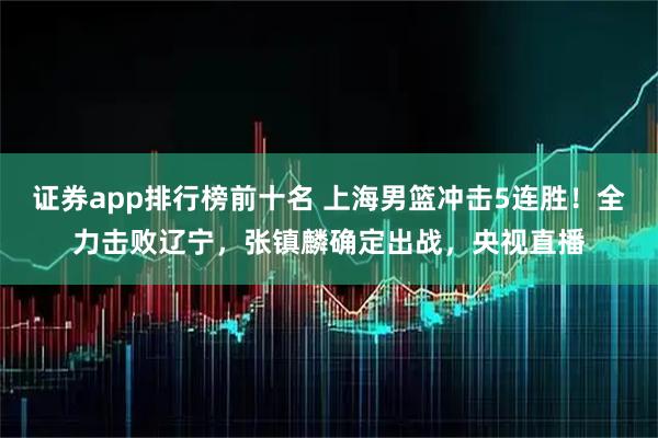 证券app排行榜前十名 上海男篮冲击5连胜！全力击败辽宁，张镇麟确定出战，央视直播