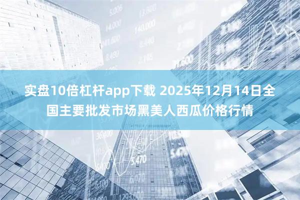 实盘10倍杠杆app下载 2025年12月14日全国主要批发市场黑美人西瓜价格行情