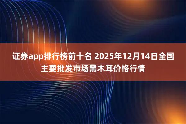 证券app排行榜前十名 2025年12月14日全国主要批发市场黑木耳价格行情