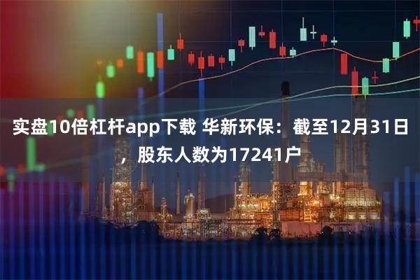 实盘10倍杠杆app下载 华新环保：截至12月31日，股东人数为17241户