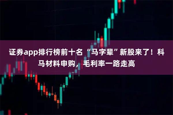 证券app排行榜前十名 “马字辈”新股来了！科马材料申购，毛利率一路走高
