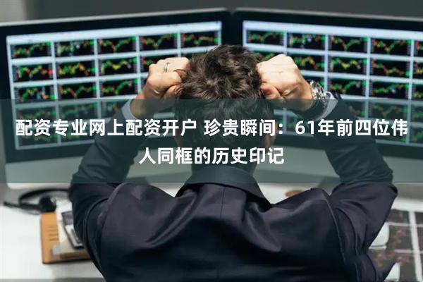 配资专业网上配资开户 珍贵瞬间：61年前四位伟人同框的历史印记