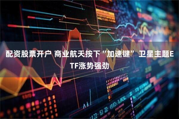 配资股票开户 商业航天按下“加速键” 卫星主题ETF涨势强劲