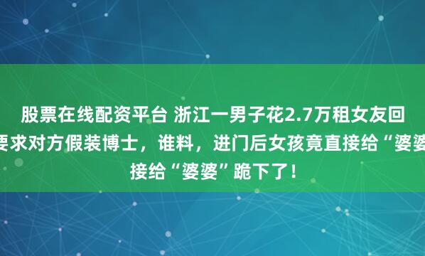 股票在线配资平台 浙江一男子花2.7万租女友回家过年，要求对方假装博士，谁料，进门后女孩竟直接给“婆婆”跪下了！