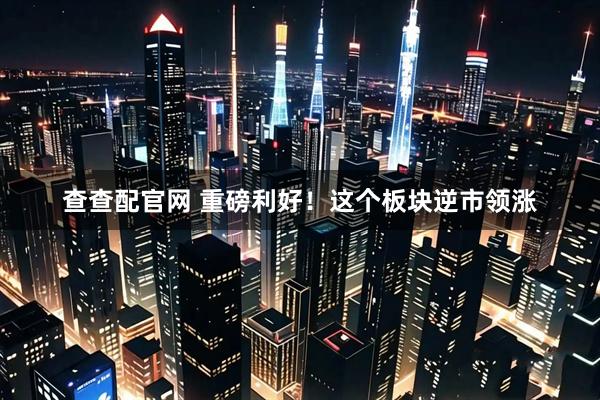 查查配官网 重磅利好！这个板块逆市领涨