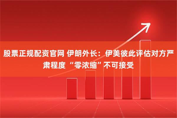 股票正规配资官网 伊朗外长：伊美彼此评估对方严肃程度 “零浓缩”不可接受
