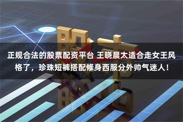 正规合法的股票配资平台 王晓晨太适合走女王风格了，珍珠短裤搭配修身西服分外帅气迷人！