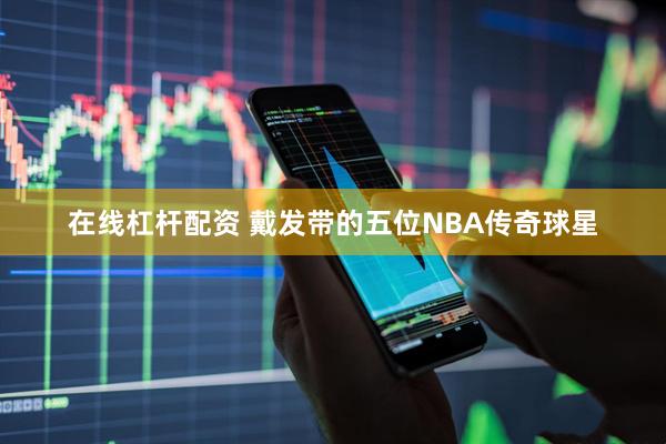 在线杠杆配资 戴发带的五位NBA传奇球星