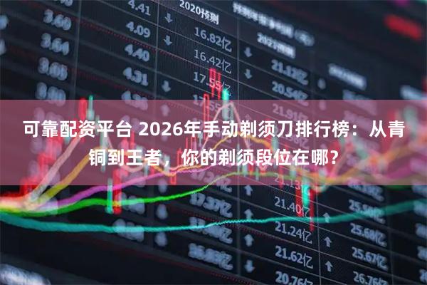 可靠配资平台 2026年手动剃须刀排行榜：从青铜到王者，你的剃须段位在哪？