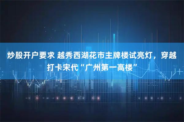 炒股开户要求 越秀西湖花市主牌楼试亮灯，穿越打卡宋代“广州第一高楼”