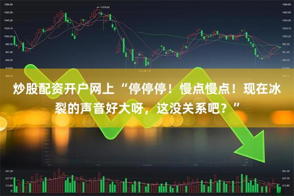 炒股配资开户网上 “停停停！慢点慢点！现在冰裂的声音好大呀，这没关系吧？”