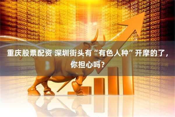 重庆股票配资 深圳街头有“有色人种”开摩的了，你担心吗？