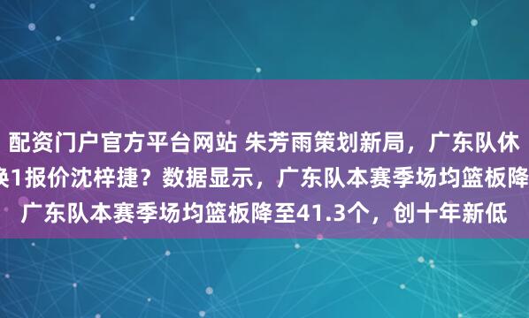 配资门户官方平台网站 朱芳雨策划新局，广东队休赛期计划浮出水面，3换1报价沈梓捷？数据显示，广东队本赛季场均篮板降至41.3个，创十年新低
