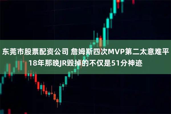 东莞市股票配资公司 詹姆斯四次MVP第二太意难平18年那晚JR毁掉的不仅是51分神迹
