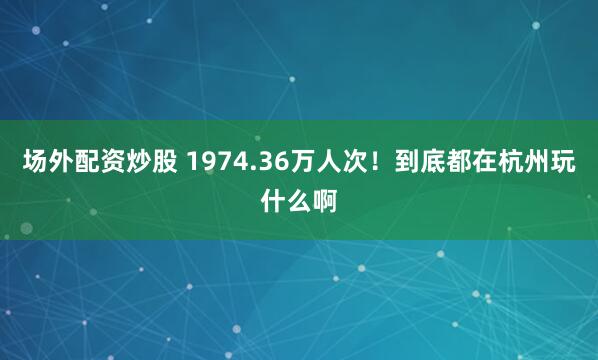 场外配资炒股 1974.36万人次！到底都在杭州玩什么啊