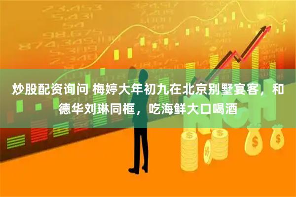 炒股配资询问 梅婷大年初九在北京别墅宴客，和德华刘琳同框，吃海鲜大口喝酒