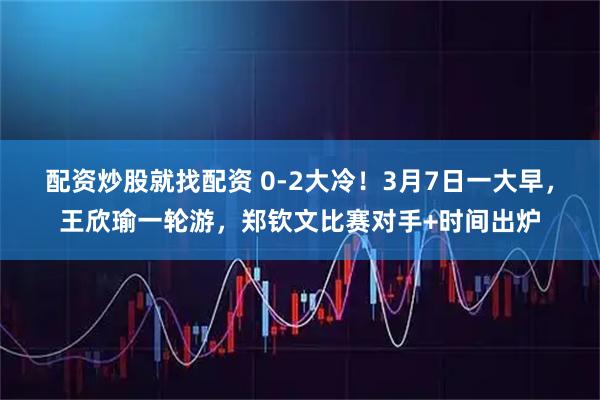 配资炒股就找配资 0-2大冷！3月7日一大早，王欣瑜一轮游，郑钦文比赛对手+时间出炉