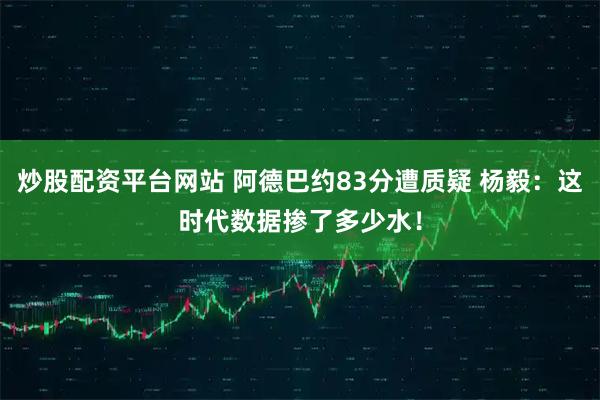 炒股配资平台网站 阿德巴约83分遭质疑 杨毅:这时代数据掺了多少水!