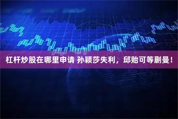 杠杆炒股在哪里申请 孙颖莎失利,邱贻可等蒯曼!