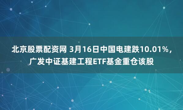 北京股票配资网 3月16日中国电建跌10.01%，广发中证基建工程ETF基金重仓该股