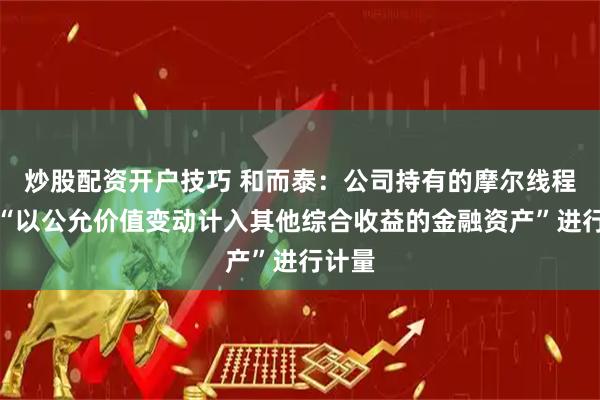 炒股配资开户技巧 和而泰：公司持有的摩尔线程股份“以公允价值变动计入其他综合收益的金融资产”进行计量
