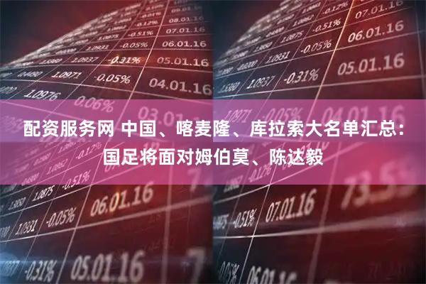 配资服务网 中国、喀麦隆、库拉索大名单汇总：国足将面对姆伯莫、陈达毅