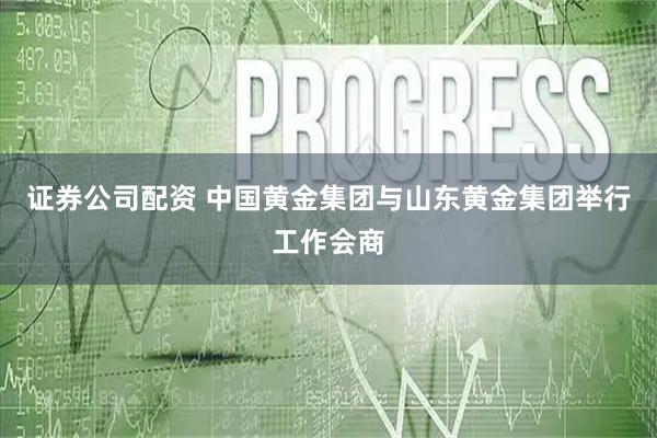 证券公司配资 中国黄金集团与山东黄金集团举行工作会商