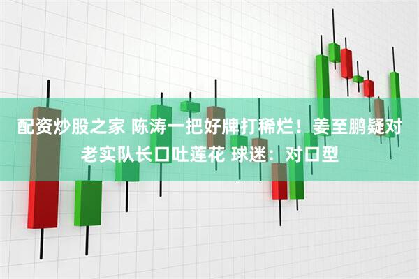 配资炒股之家 陈涛一把好牌打稀烂！姜至鹏疑对老实队长口吐莲花 球迷：对口型