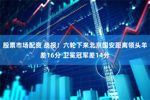 股票市场配资 战报！六轮下来北京国安距离领头羊差16分 卫冕冠军差14分